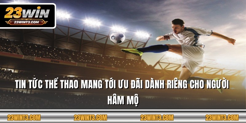 Tin tức thể thao mang tới ưu đãi dành riêng cho người hâm mộ